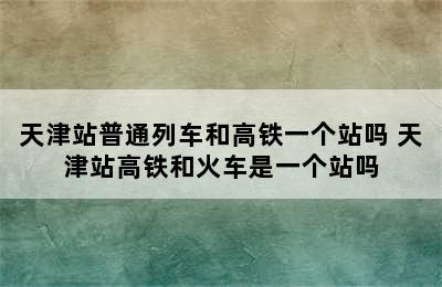 天津站普通列车和高铁一个站吗 天津站高铁和火车是一个站吗